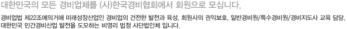 대한민국의 모든 경비업체를 (사)한국경비협회에서 회원으로 모십니다.경비업법 제22조에의거해 미래성장산업인 경비업의 건전한 발전과 육성, 회원사의 권익보호, 일반경비원/특수경비원/경비지도사 교육 담당, 대한민국 민간경비산업 발전을 도모하는 비영리 법정 사단법인체 입니다.